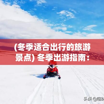 (冬季适合出行的旅游景点) 冬季出游指南：全球最佳雪地胜地，体验别样的寒冷旅行冒险