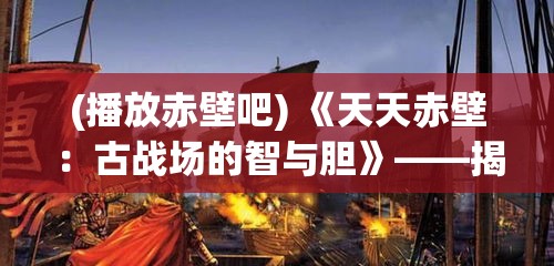 (播放赤壁吧) 《天天赤壁：古战场的智与胆》——揭秘三国鏖战背后的策略与人性解析