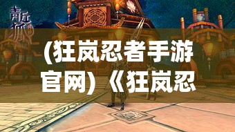 (狂岚忍者手游官网) 《狂岚忍者传奇：隐秘之道与忠诚考验》——揭秘忍者世界的深层秘密与英雄的内心挑战